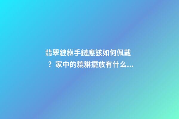翡翠貔貅手鏈應該如何佩戴？家中的貔貅擺放有什么講究？